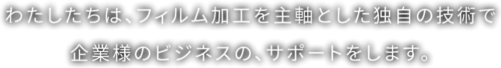 わたしたちは、フィルム加工を主軸とした独自の技術で企業様のビジネスの、サポートをします。