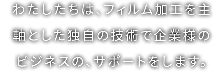 わたしたちは、フィルム加工を主軸とした独自の技術で企業様のビジネスの、サポートをします。